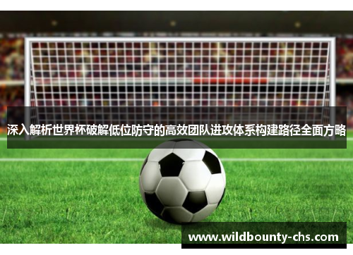 深入解析世界杯破解低位防守的高效团队进攻体系构建路径全面方略 深入解析世界杯破解低位防守的高效团队进攻体系构建路径全面方略