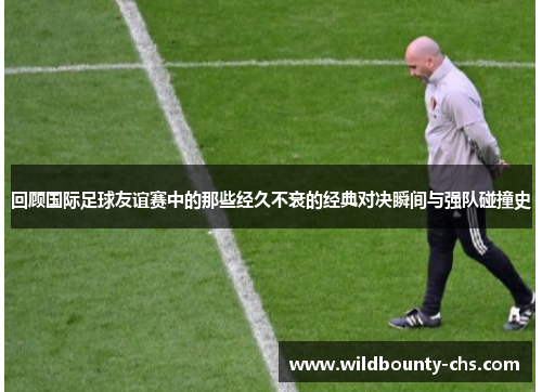 回顾国际足球友谊赛中的那些经久不衰的经典对决瞬间与强队碰撞史 回顾国际足球友谊赛中的那些经久不衰的经典对决瞬间与强队碰撞史