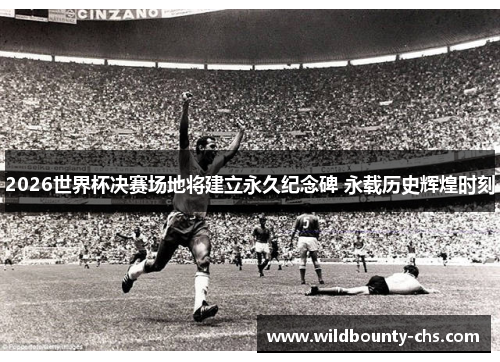 2026世界杯决赛场地将建立永久纪念碑 永载历史辉煌时刻