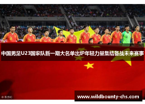 中国男足U23国家队新一期大名单出炉年轻力量集结备战未来赛事
